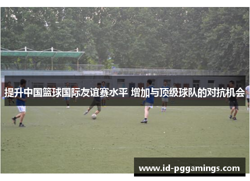 提升中国篮球国际友谊赛水平 增加与顶级球队的对抗机会