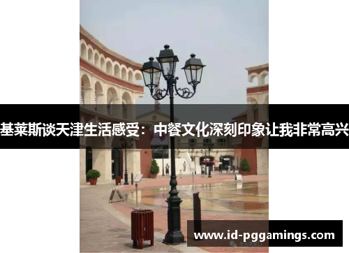 基莱斯谈天津生活感受：中餐文化深刻印象让我非常高兴