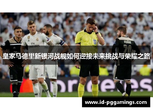 皇家马德里新银河战舰如何迎接未来挑战与荣耀之路