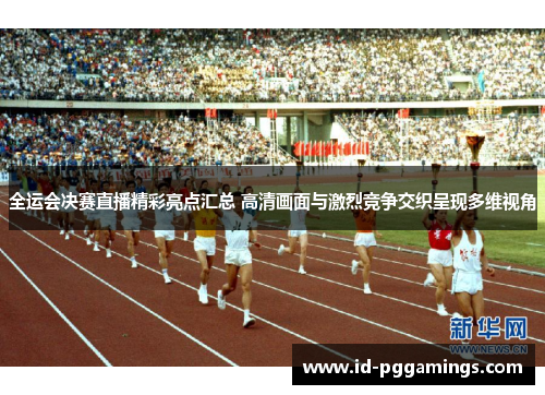 全运会决赛直播精彩亮点汇总 高清画面与激烈竞争交织呈现多维视角