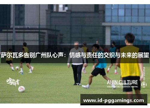 萨尔瓦多告别广州队心声：情感与责任的交织与未来的展望