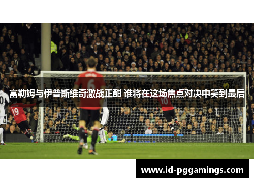 富勒姆与伊普斯维奇激战正酣 谁将在这场焦点对决中笑到最后