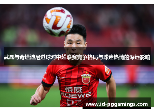 武磊与奇塔迪尼进球对中超联赛竞争格局与球迷热情的深远影响