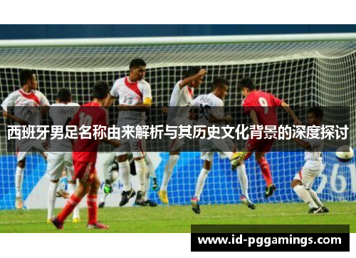 西班牙男足名称由来解析与其历史文化背景的深度探讨