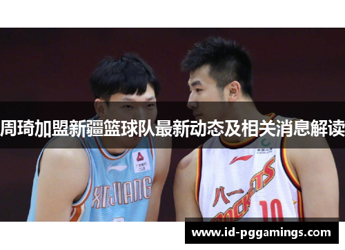 周琦加盟新疆篮球队最新动态及相关消息解读