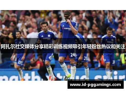 阿扎尔社交媒体分享精彩训练视频吸引年轻粉丝热议和关注 阿扎尔社交媒体分享精彩训练视频吸引年轻粉丝热议和关注