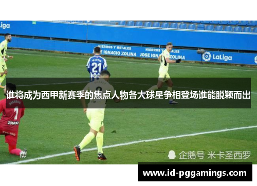 谁将成为西甲新赛季的焦点人物各大球星争相登场谁能脱颖而出